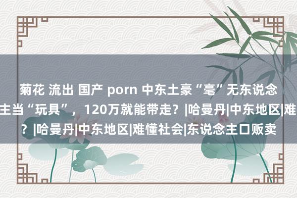 菊花 流出 国产 porn 中东土豪“毫”无东说念主性，把波兰女东说念主当“玩具”，120万就能带走？|哈曼丹|中东地区|难懂社会|东说念主口贩卖