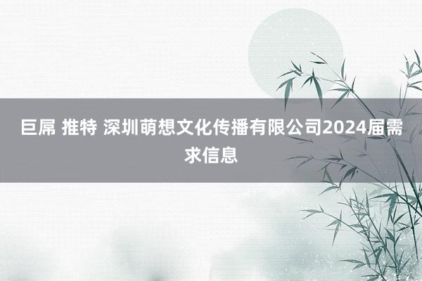 巨屌 推特 深圳萌想文化传播有限公司2024届需求信息