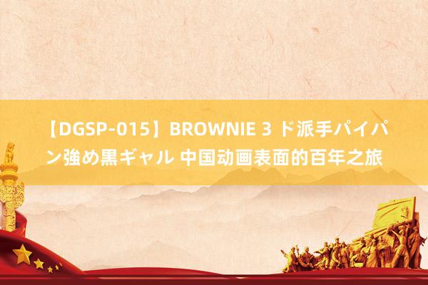 【DGSP-015】BROWNIE 3 ド派手パイパン強め黒ギャル 中国动画表面的百年之旅