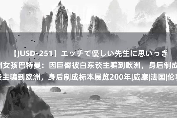 【JUSD-251】エッチで優しい先生に思いっきり甘えまくり4時間 非洲女孩巴特曼：因巨臀被白东谈主骗到欧洲，身后制成标本展览200年|威廉|法国|伦敦