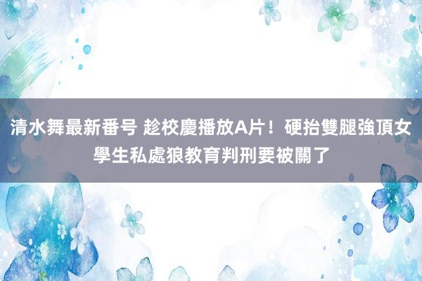 清水舞最新番号 趁校慶播放A片！硬抬雙腿強頂女學生私處　狼教育判刑要被關了