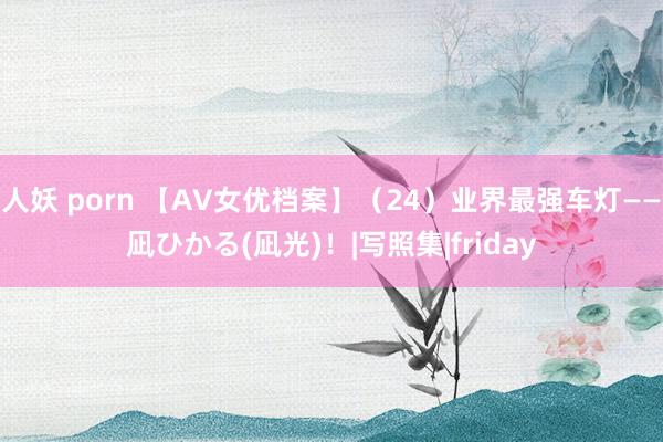 人妖 porn 【AV女优档案】（24）业界最强车灯——凪ひかる(凪光)！|写照集|friday