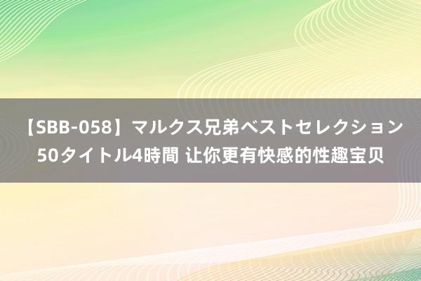 【SBB-058】マルクス兄弟ベストセレクション50タイトル4時間 让你更有快感的性趣宝贝