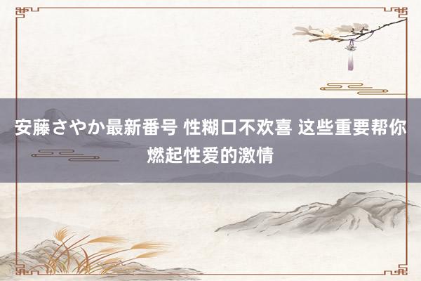 安藤さやか最新番号 性糊口不欢喜 这些重要帮你燃起性爱的激情