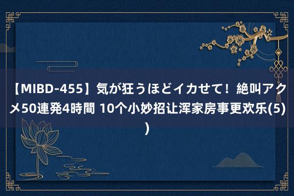 【MIBD-455】気が狂うほどイカせて！絶叫アクメ50連発4時間 10个小妙招让浑家房事更欢乐(5)