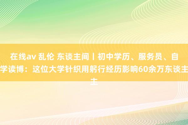 在线av 乱伦 东谈主间丨初中学历、服务员、自学读博：这位大学针织用躬行经历影响60余万东谈主