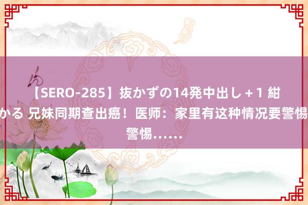 【SERO-285】抜かずの14発中出し＋1 紺野ひかる 兄妹同期查出癌！医师：家里有这种情况要警惕……