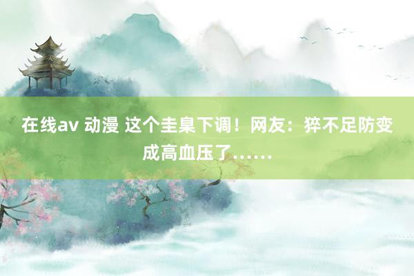 在线av 动漫 这个圭臬下调！网友：猝不足防变成高血压了……