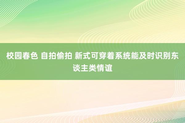 校园春色 自拍偷拍 新式可穿着系统能及时识别东谈主类情谊