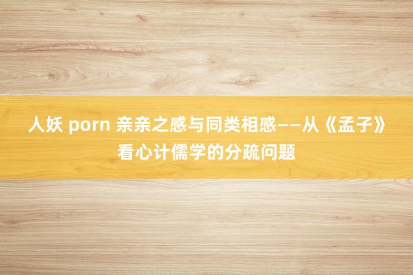 人妖 porn 亲亲之感与同类相感——从《孟子》看心计儒学的分疏问题