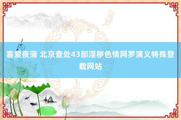 喜爱夜蒲 北京查处43部淫秽色情网罗演义特殊登载网站