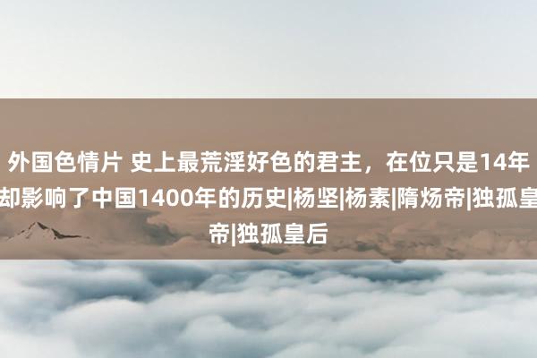 外国色情片 史上最荒淫好色的君主，在位只是14年，却影响了中国1400年的历史|杨坚|杨素|隋炀帝|独孤皇后