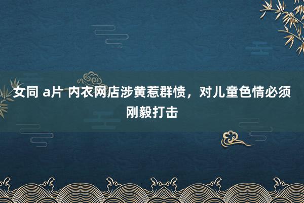 女同 a片 内衣网店涉黄惹群愤，对儿童色情必须刚毅打击