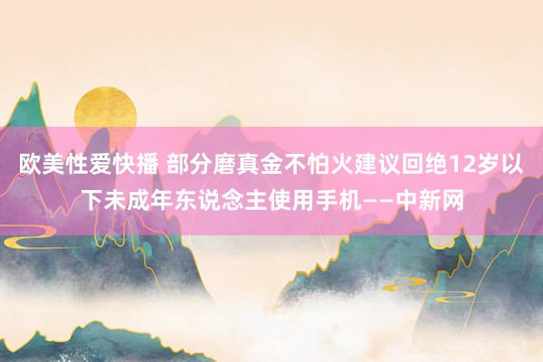 欧美性爱快播 部分磨真金不怕火建议回绝12岁以下未成年东说念主使用手机——中新网