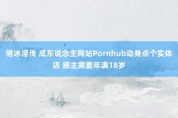 骆冰淫传 成东说念主网站Pornhub动身点个实体店 顾主需要年满18岁