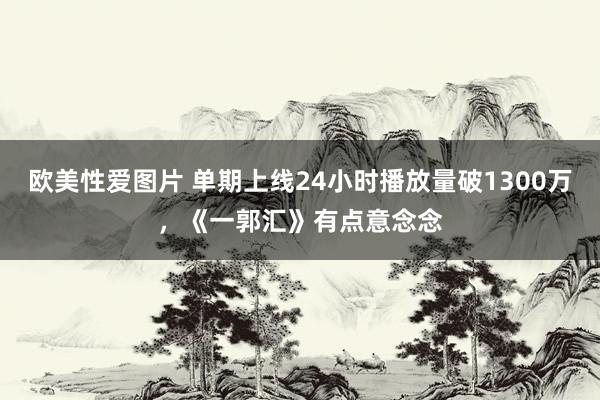 欧美性爱图片 单期上线24小时播放量破1300万，《一郭汇》有点意念念