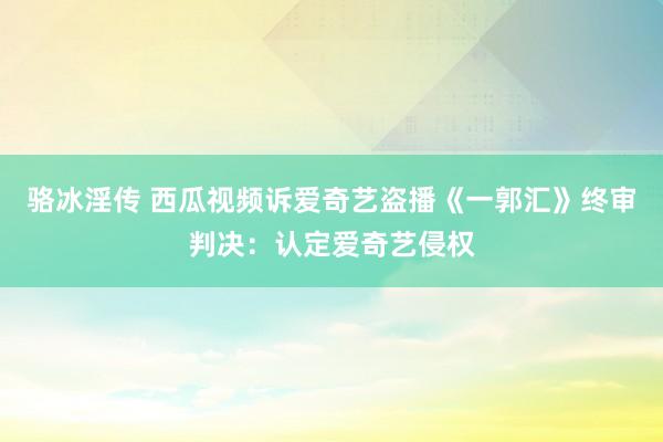 骆冰淫传 西瓜视频诉爱奇艺盗播《一郭汇》终审判决：认定爱奇艺侵权