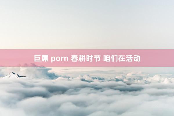 巨屌 porn 春耕时节 咱们在活动