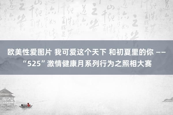 欧美性爱图片 我可爱这个天下 和初夏里的你 ——“525”激情健康月系列行为之照相大赛