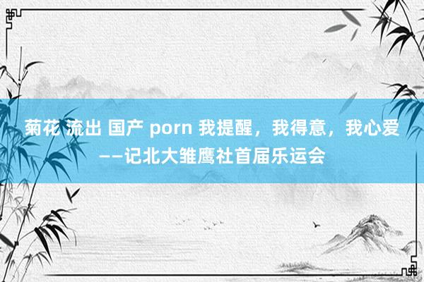 菊花 流出 国产 porn 我提醒，我得意，我心爱——记北大雏鹰社首届乐运会