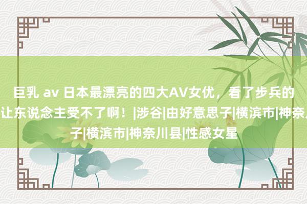 巨乳 av 日本最漂亮的四大AV女优，看了步兵的视频后，确实让东说念主受不了啊！|涉谷|由好意思子|横滨市|神奈川县|性感女星