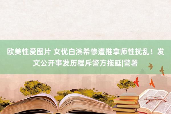 欧美性爱图片 女优白滨希惨遭推拿师性扰乱！发文公开事发历程斥警方拖延|警署