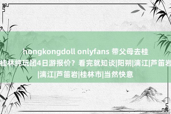 hongkongdoll onlyfans 带父母去桂林4天旅游攻略，桂林纯玩团4日游报价？看完就知谈|阳朔|漓江|芦笛岩|桂林市|当然快意