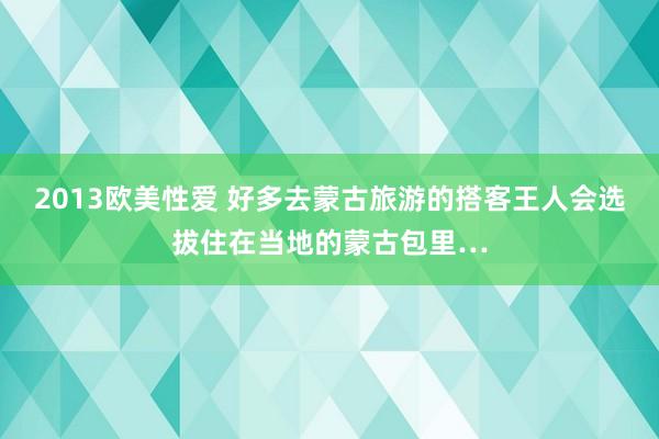 2013欧美性爱 好多去蒙古旅游的搭客王人会选拔住在当地的蒙古包里…