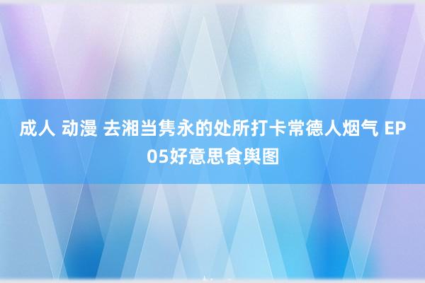 成人 动漫 去湘当隽永的处所打卡常德人烟气 EP05好意思食舆图