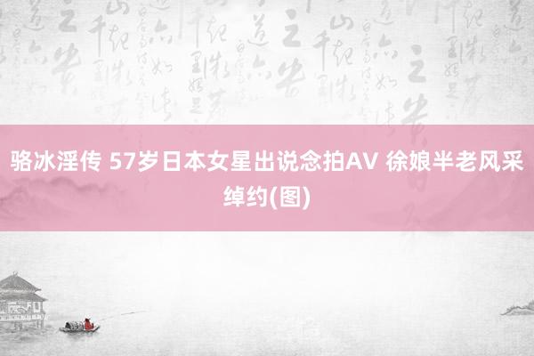 骆冰淫传 57岁日本女星出说念拍AV 徐娘半老风采绰约(图)