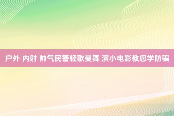 户外 内射 帅气民警轻歌曼舞 演小电影教您学防骗