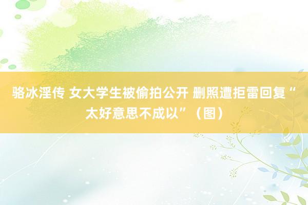 骆冰淫传 女大学生被偷拍公开 删照遭拒雷回复“太好意思不成以”（图）