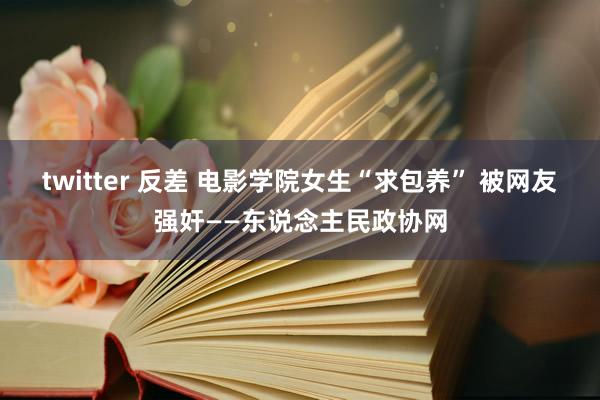 twitter 反差 电影学院女生“求包养” 被网友强奸——东说念主民政协网