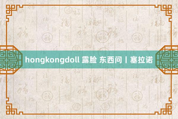 hongkongdoll 露脸 东西问丨塞拉诺