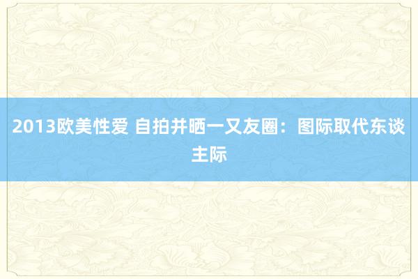 2013欧美性爱 自拍并晒一又友圈：图际取代东谈主际