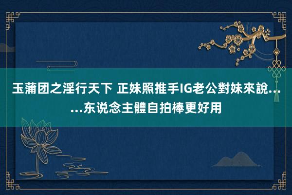 玉蒲团之淫行天下 正妹照推手IG老公　對妹來說......东说念主體自拍棒更好用