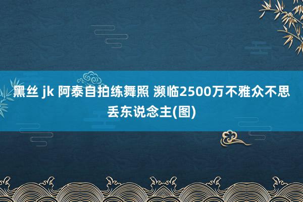 黑丝 jk 阿泰自拍练舞照 濒临2500万不雅众不思丢东说念主(图)