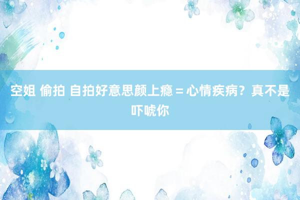 空姐 偷拍 自拍好意思颜上瘾＝心情疾病？真不是吓唬你