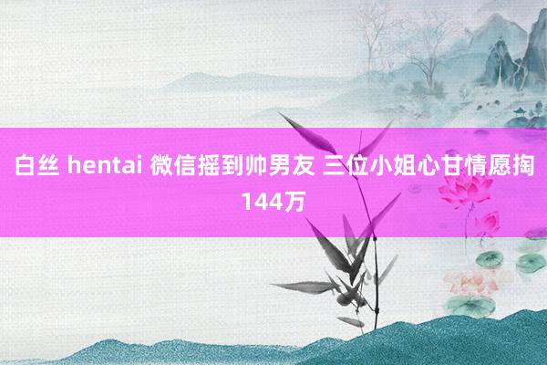 白丝 hentai 微信摇到帅男友 三位小姐心甘情愿掏144万