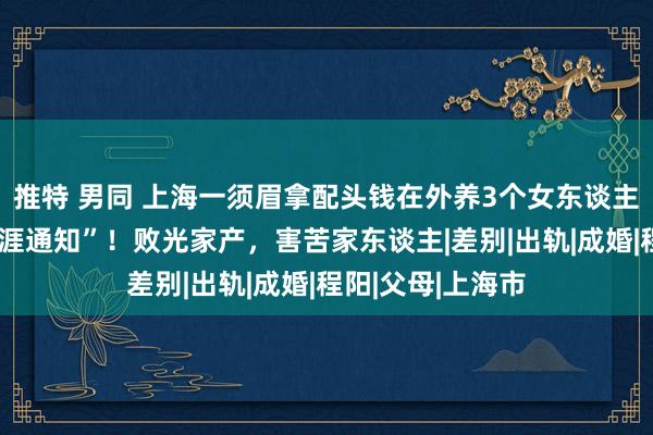 推特 男同 上海一须眉拿配头钱在外养3个女东谈主，高薪招聘“生涯通知”！败光家产，害苦家东谈主|差别|出轨|成婚|程阳|父母|上海市