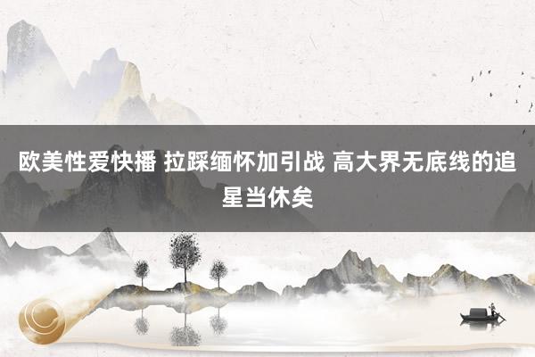 欧美性爱快播 拉踩缅怀加引战 高大界无底线的追星当休矣