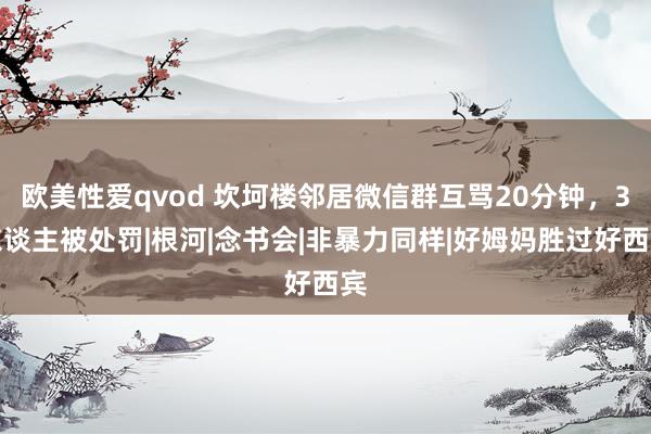 欧美性爱qvod 坎坷楼邻居微信群互骂20分钟，3东谈主被处罚|根河|念书会|非暴力同样|好姆妈胜过好西宾