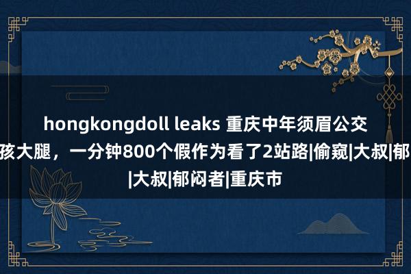 hongkongdoll leaks 重庆中年须眉公交车上偷瞄女孩大腿，一分钟800个假作为看了2站路|偷窥|大叔|郁闷者|重庆市