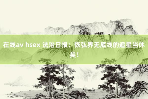 在线av hsex 法治日报：恢弘界无底线的追星当休矣！