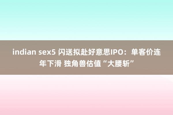 indian sex5 闪送拟赴好意思IPO：单客价连年下滑 独角兽估值“大腰斩”