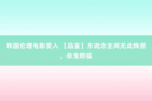 韩国伦理电影爱人 【品鉴】东说念主间无此殊丽，非鬼即狐