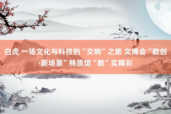 白虎 一场文化与科技的“交响”之旅 文博会“数创·新场景”特质馆“数”实精彩