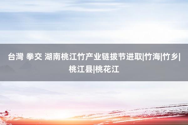 台灣 拳交 湖南桃江竹产业链拔节进取|竹海|竹乡|桃江县|桃花江