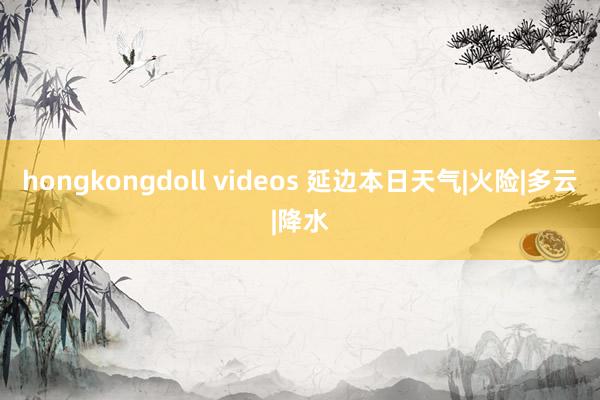 hongkongdoll videos 延边本日天气|火险|多云|降水