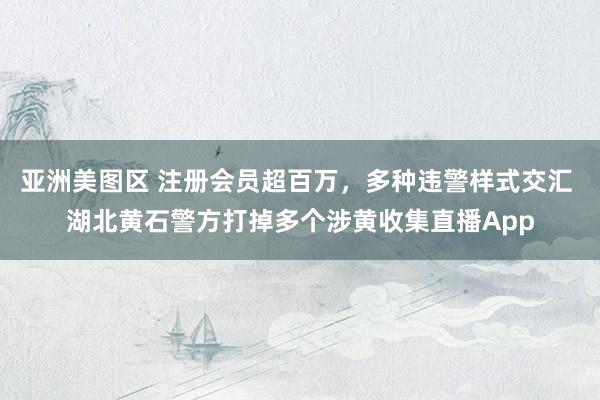 亚洲美图区 注册会员超百万，多种违警样式交汇 湖北黄石警方打掉多个涉黄收集直播App